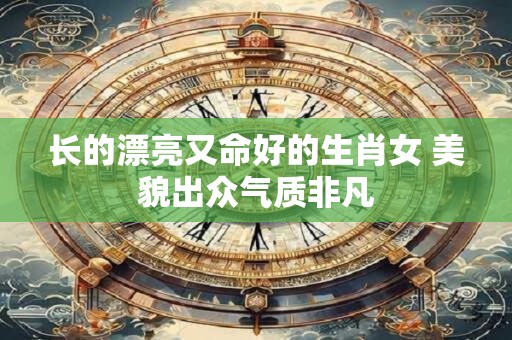 长的漂亮又命好的生肖女 美貌出众气质非凡