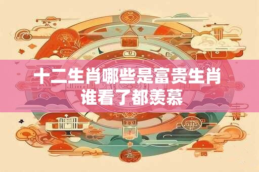 十二生肖哪些是富贵生肖  谁看了都羡慕