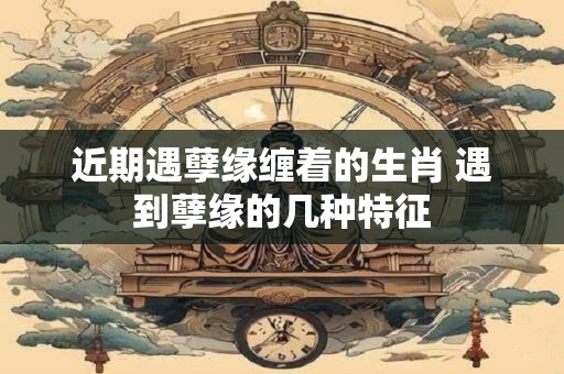 近期遇孽缘缠着的生肖 遇到孽缘的几种特征