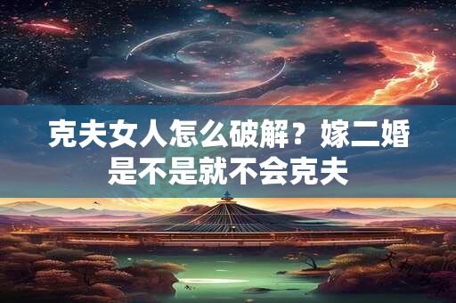 克夫女人怎么破解？嫁二婚是不是就不会克夫