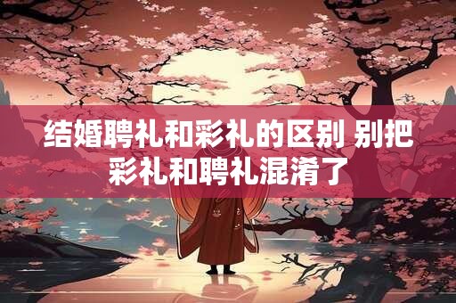 结婚聘礼和彩礼的区别 别把彩礼和聘礼混淆了