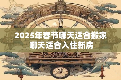 2025年春节哪天适合搬家 哪天适合入住新房
