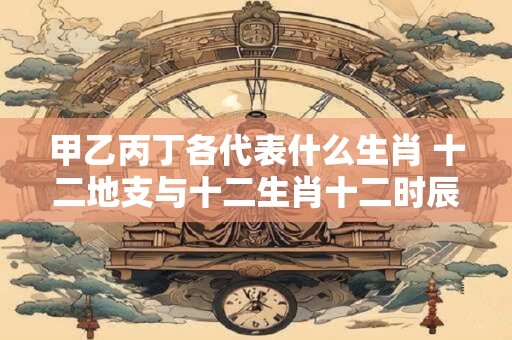 甲乙丙丁各代表什么生肖 十二地支与十二生肖十二时辰