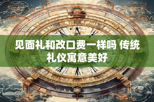 见面礼和改口费一样吗 传统礼仪寓意美好