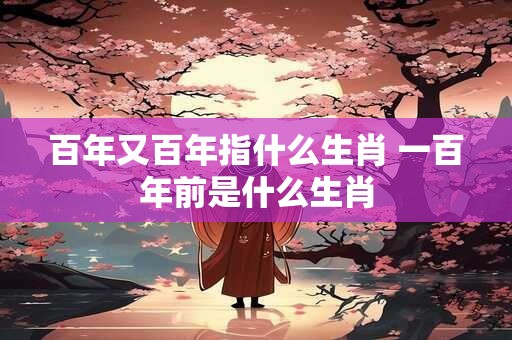 百年又百年指什么生肖 一百年前是什么生肖