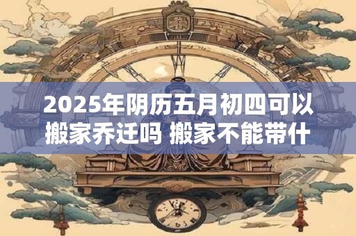 2025年阴历五月初四可以搬家乔迁吗 搬家不能带什么东西