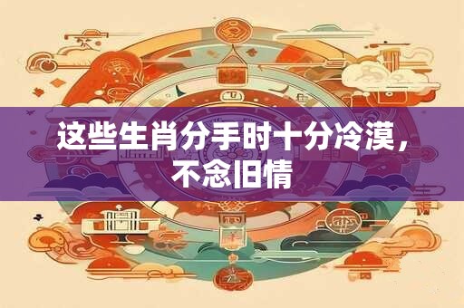 详细阅读:这些生肖分手时十分冷漠,不念旧情 这些生肖分手时十分冷漠,不念旧情