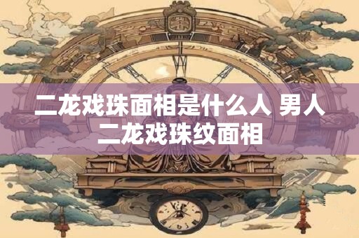 二龙戏珠面相是什么人 男人二龙戏珠纹面相
