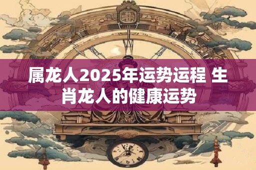 属龙人2025年运势运程 生肖龙人的健康运势