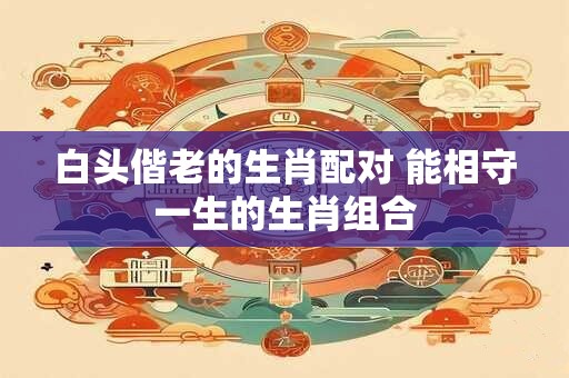 白头偕老的生肖配对 能相守一生的生肖组合