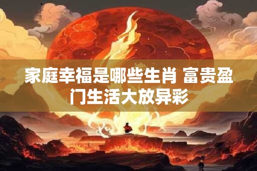 家庭幸福是哪些生肖 富贵盈门生活大放异彩