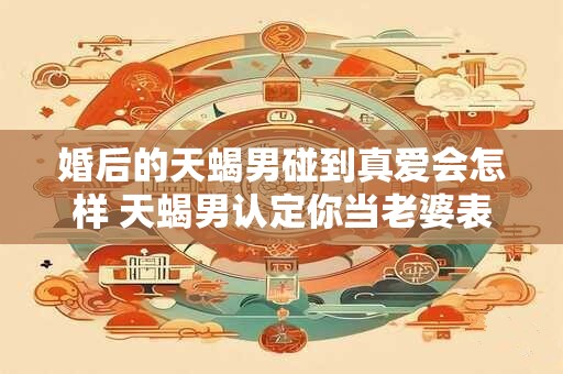 婚后的天蝎男碰到真爱会怎样 天蝎男认定你当老婆表现