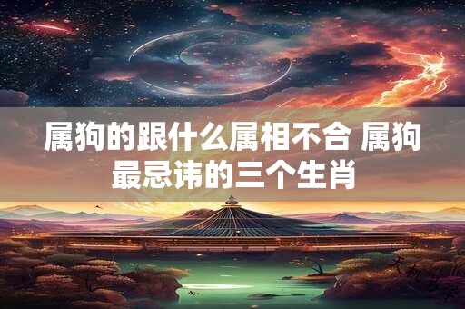 属狗的跟什么属相不合 属狗最忌讳的三个生肖