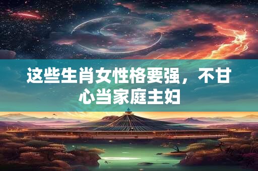 这些生肖女性格要强，不甘心当家庭主妇