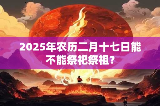 2025年农历二月十七日能不能祭祀祭祖？