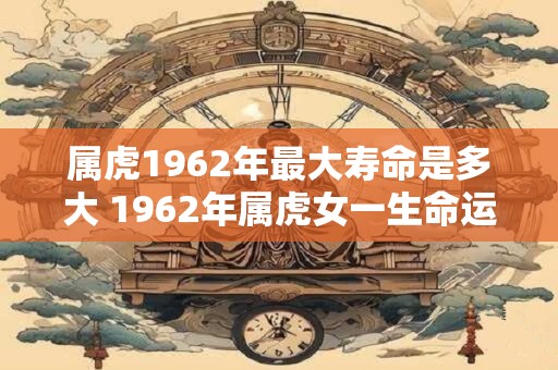 属虎1962年最大寿命是多大 1962年属虎女一生命运