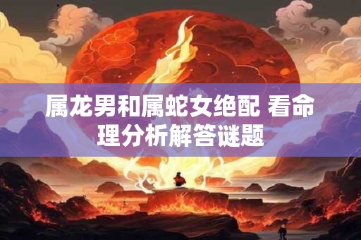 属龙男和属蛇女绝配 看命理分析解答谜题