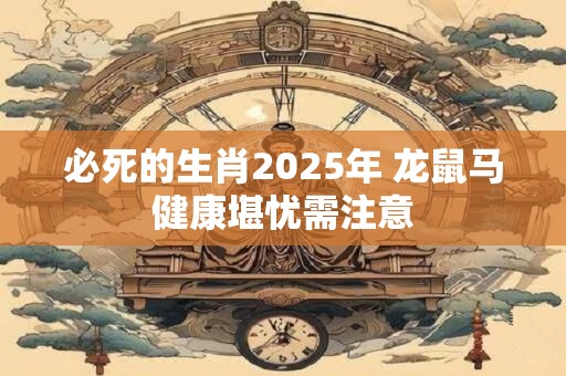 必死的生肖2025年 龙鼠马健康堪忧需注意