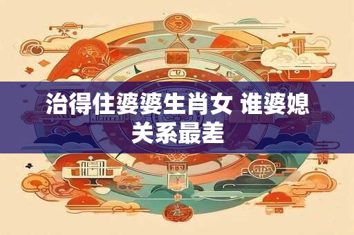 治得住婆婆生肖女 谁婆媳关系最差
