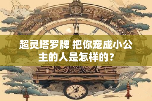 超灵塔罗牌 把你宠成小公主的人是怎样的？