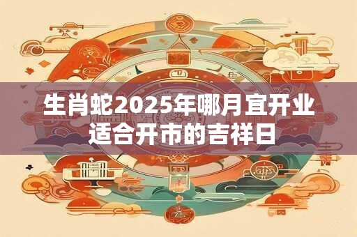 生肖蛇2025年哪月宜开业 适合开市的吉祥日