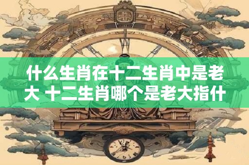 什么生肖在十二生肖中是老大 十二生肖哪个是老大指什么动物
