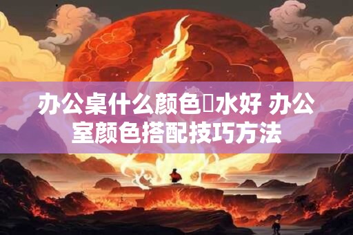 详细阅读:办公桌什么颜色風水好 办公室颜色搭配技巧方法 办公桌什么颜色風水好 办公室颜色搭配技巧方法