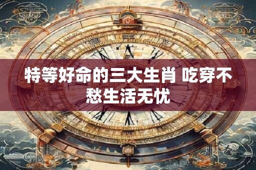 特等好命的三大生肖 吃穿不愁生活无忧