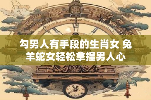 勾男人有手段的生肖女 兔羊蛇女轻松拿捏男人心