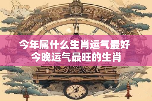 今年属什么生肖运气最好 今晚运气最旺的生肖
