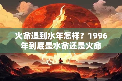 火命遇到水年怎样？1996年到底是水命还是火命