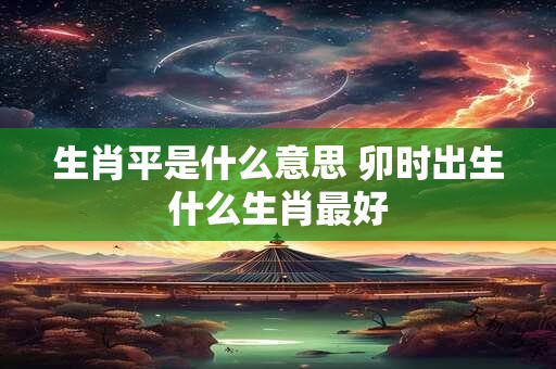 生肖平是什么意思 卯时出生什么生肖最好