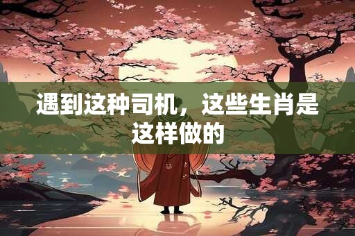 遇到这种司机，这些生肖是这样做的