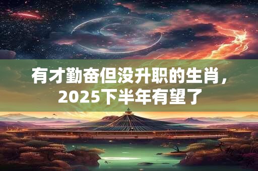 有才勤奋但没升职的生肖，2025下半年有望了