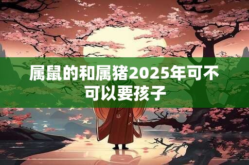 属鼠的和属猪2025年可不可以要孩子