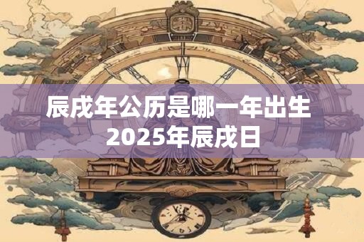 辰戌年公历是哪一年出生 2025年辰戌日