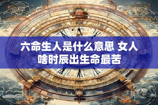 六命生人是什么意思 女人啥时辰出生命最苦