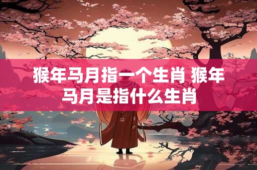 猴年马月指一个生肖 猴年马月是指什么生肖