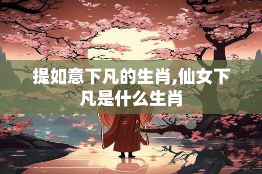提如意下凡的生肖,仙女下凡是什么生肖