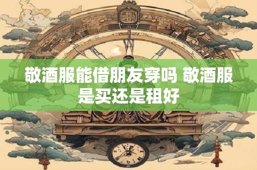 敬酒服能借朋友穿吗 敬酒服是买还是租好