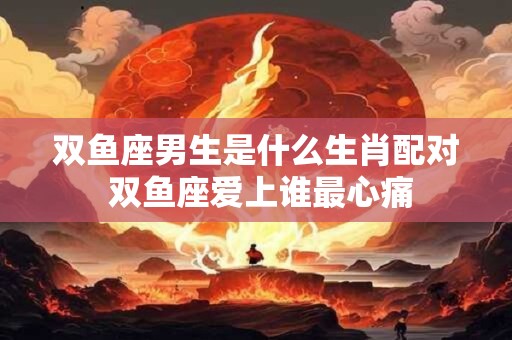 双鱼座男生是什么生肖配对 双鱼座爱上谁最心痛