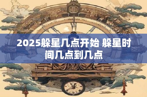 2025躲星几点开始 躲星时间几点到几点