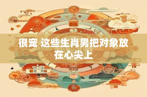 很宠 这些生肖男把对象放在心尖上