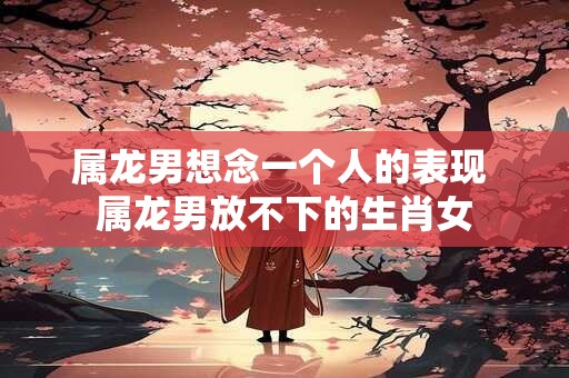 属龙男想念一个人的表现 属龙男放不下的生肖女