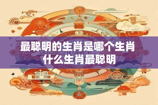 最聪明的生肖是哪个生肖 什么生肖最聪明