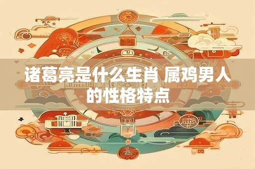 诸葛亮是什么生肖 属鸡男人的性格特点