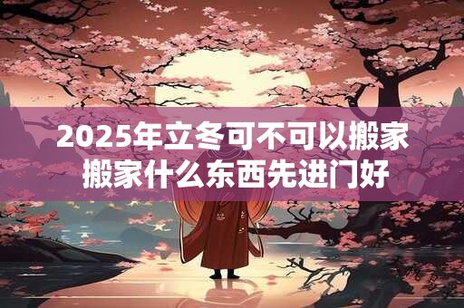 2025年立冬可不可以搬家 搬家什么东西先进门好
