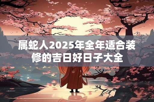 属蛇人2025年全年适合装修的吉日好日子大全
