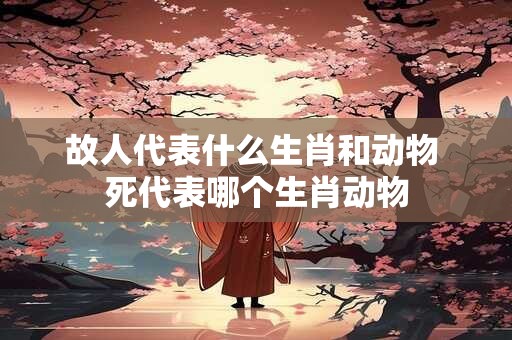 故人代表什么生肖和动物 死代表哪个生肖动物
