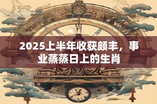 2025上半年收获颇丰，事业蒸蒸日上的生肖